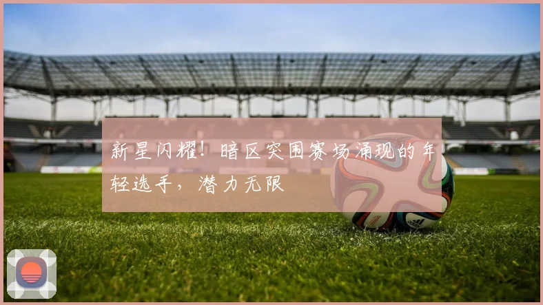 新星闪耀！暗区突围赛场涌现的年轻选手，潜力无限