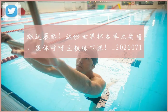 球迷暴怒！这份世界杯名单太离谱，集体呼吁主教练下课！_20260710003126