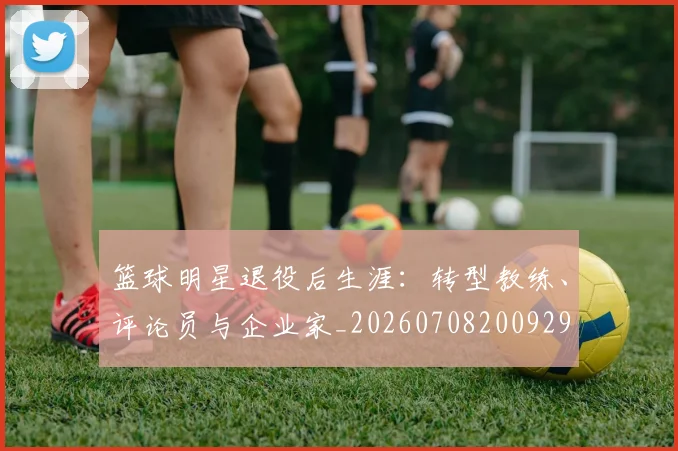篮球明星退役后生涯:转型教练、评论员与企业家_20260708200929