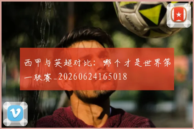 西甲与英超对比:哪个才是世界第一联赛_20260624165018
