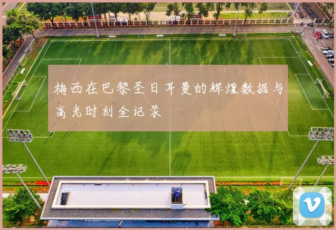梅西在巴黎圣日耳曼的辉煌数据与高光时刻全记录