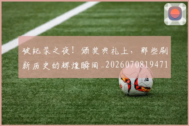破纪录之夜！颁奖典礼上，那些刷新历史的辉煌瞬间_20260708194718_20260802164226