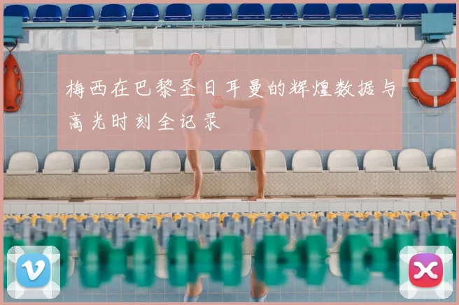 梅西在巴黎圣日耳曼的辉煌数据与高光时刻全记录