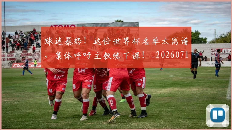 球迷暴怒!这份世界杯名单太离谱,集体呼吁主教练下课!_20260710003126