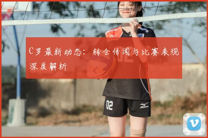 C罗最新动态：转会传闻与比赛表现深度解析