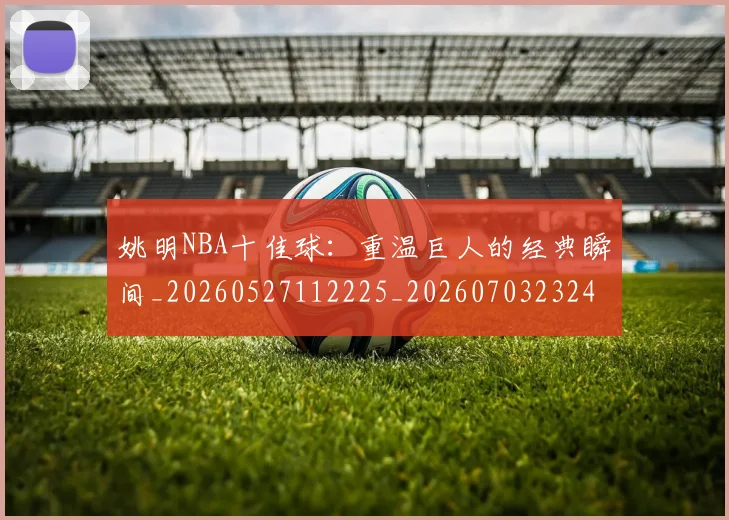 姚明NBA十佳球:重温巨人的经典瞬间_20260527112225_20260703232429_20260720191147