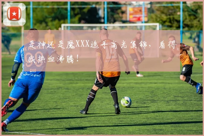 是神还是魔XXX选手高光集锦,看得我热血沸腾!