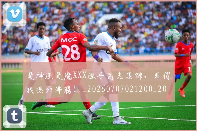 是神还是魔XXX选手高光集锦，看得我热血沸腾！_20260707021200_20260731172319