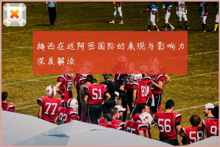 梅西在迈阿密国际的表现与影响力深度解读