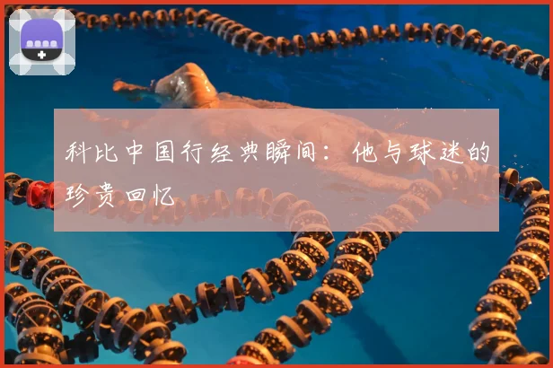 科比中国行经典瞬间：他与球迷的珍贵回忆