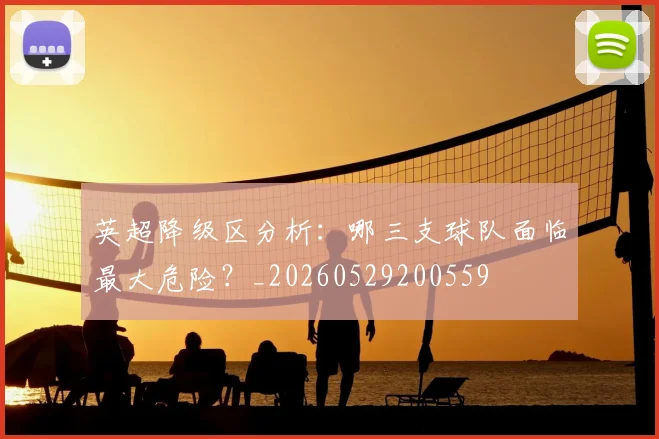 英超降级区分析：哪三支球队面临最大危险？_20260529200559