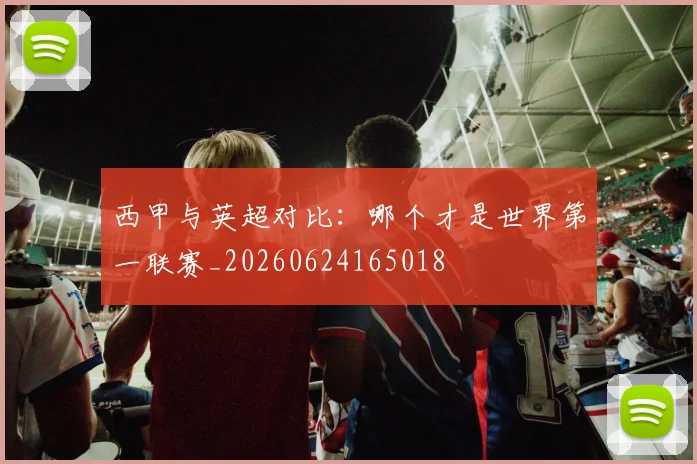 西甲与英超对比:哪个才是世界第一联赛_20260624165018