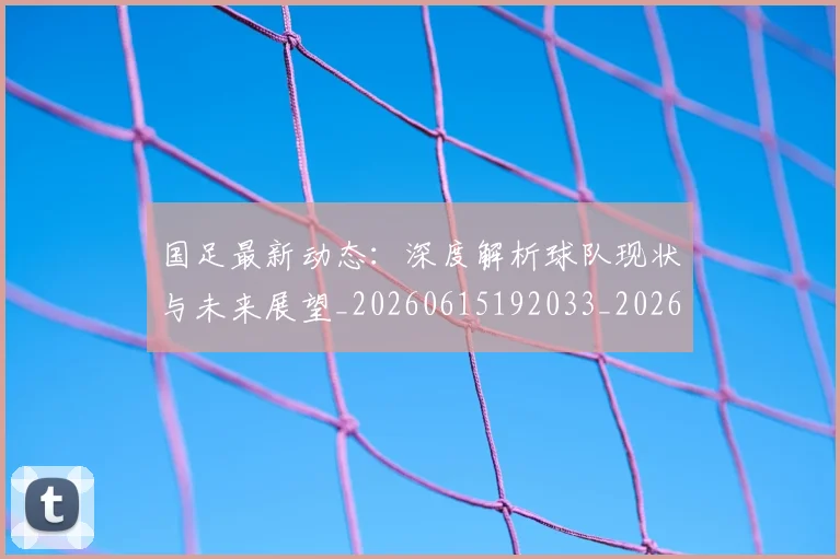 国足最新动态:深度解析球队现状与未来展望_20260615192033_20260703224024
