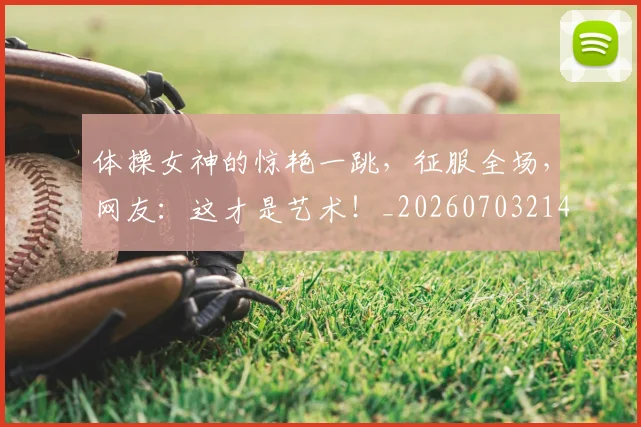 体操女神的惊艳一跳，征服全场，网友：这才是艺术！_20260703214042