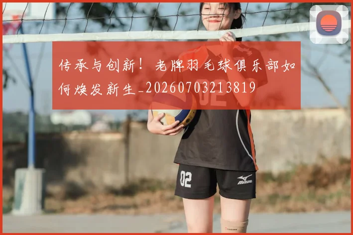 传承与创新!老牌羽毛球俱乐部如何焕发新生_20260703213819