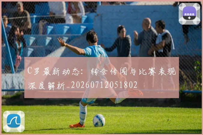 C罗最新动态：转会传闻与比赛表现深度解析_20260712051802