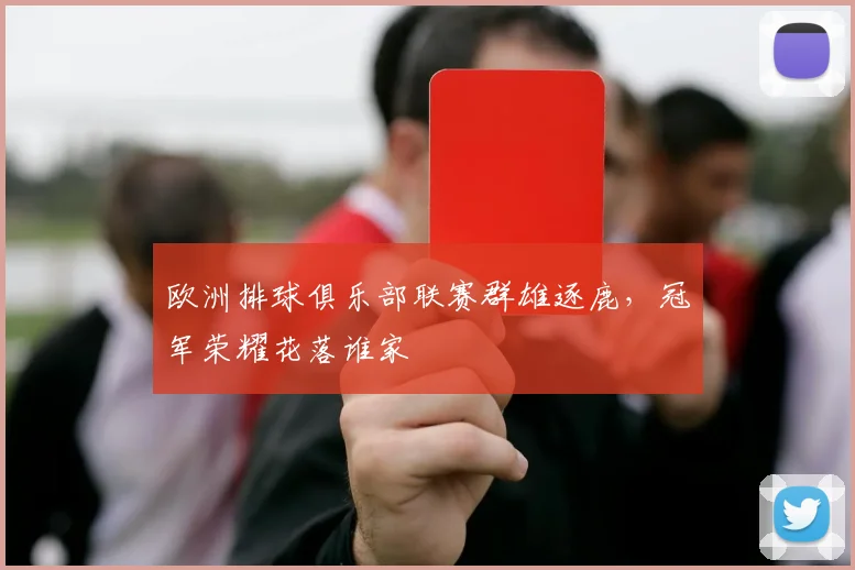 欧洲排球俱乐部联赛群雄逐鹿，冠军荣耀花落谁家
