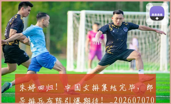 朱婷回归！中国女排集结完毕，郎导排兵布阵引爆期待！_20260707022025