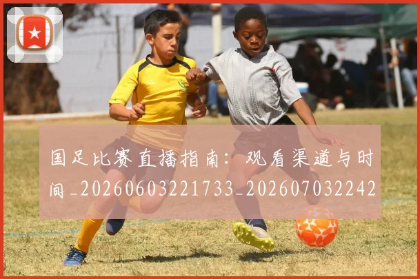 国足比赛直播指南：观看渠道与时间_20260603221733_20260703224204
