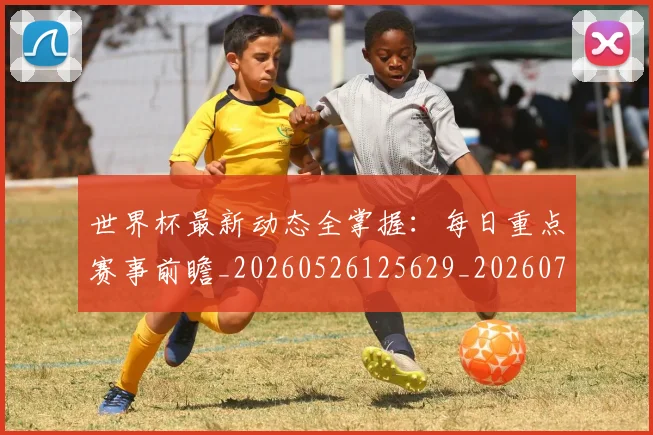 世界杯最新动态全掌握：每日重点赛事前瞻_20260526125629_20260702173851