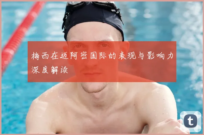 梅西在迈阿密国际的表现与影响力深度解读