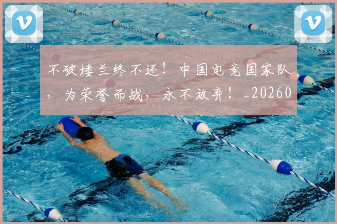 不破楼兰终不还！中国电竞国家队，为荣誉而战，永不放弃！_20260715190119