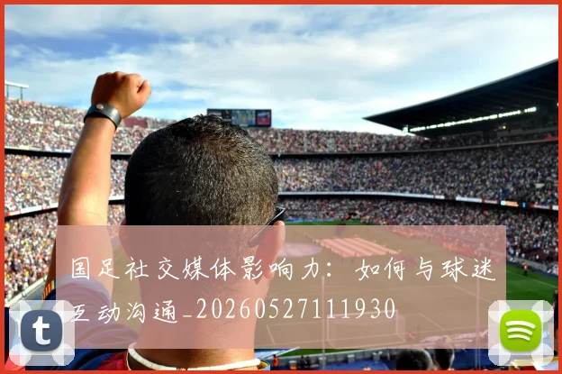 国足社交媒体影响力：如何与球迷互动沟通_20260527111930