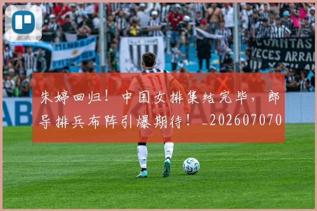 朱婷回归！中国女排集结完毕，郎导排兵布阵引爆期待！_20260707022025