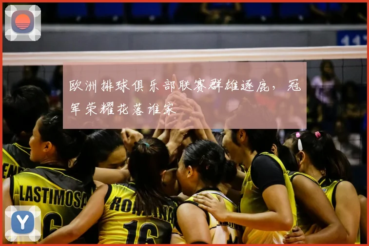 欧洲排球俱乐部联赛群雄逐鹿，冠军荣耀花落谁家