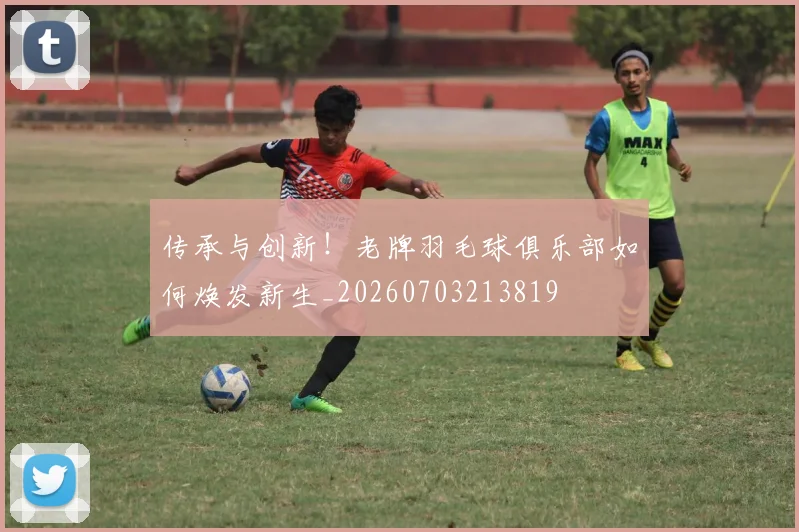 传承与创新！老牌羽毛球俱乐部如何焕发新生_20260703213819