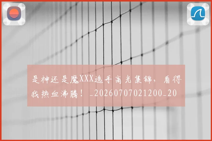 是神还是魔XXX选手高光集锦，看得我热血沸腾！_20260707021200_20260731172319