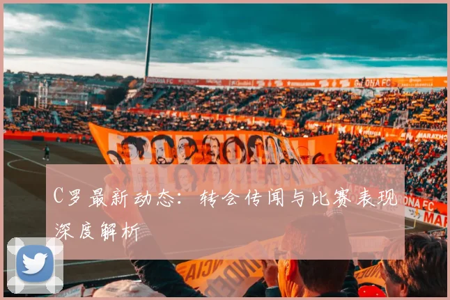 C罗最新动态：转会传闻与比赛表现深度解析