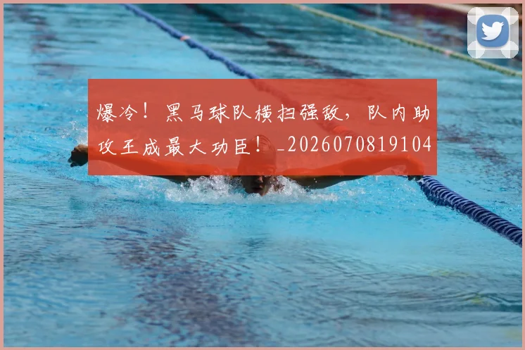 爆冷！黑马球队横扫强敌，队内助攻王成最大功臣！_20260708191045